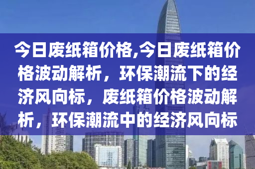 今日废纸箱价格,今日废纸箱价格波动解析，环保潮流下的经济风向标，废纸箱价格波动解析，环保潮流中的经济风向标