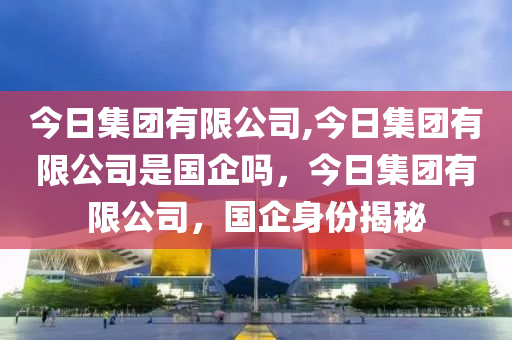 今日集团有限公司,今日集团有限公司是国企吗，今日集团有限公司，国企身份揭秘