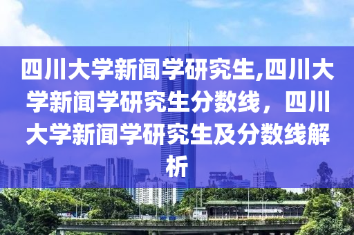 四川大学新闻学研究生,四川大学新闻学研究生分数线，四川大学新闻学研究生及分数线解析