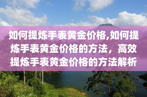 如何提炼手表黄金价格,如何提炼手表黄金价格的方法，高效提炼手表黄金价格的方法解析