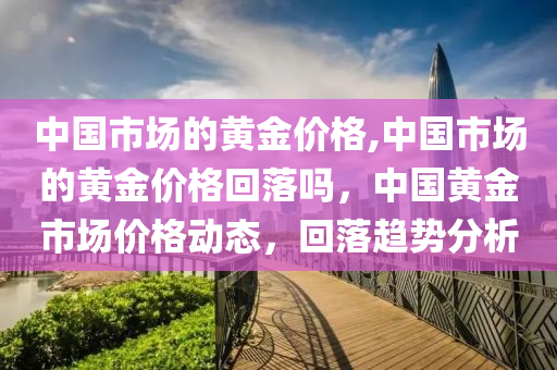 中国市场的黄金价格,中国市场的黄金价格回落吗，中国黄金市场价格动态，回落趋势分析