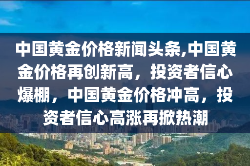 中国黄金价格新闻头条,中国黄金价格再创新高，投资者信心爆棚，中国黄金价格冲高，投资者信心高涨再掀热潮