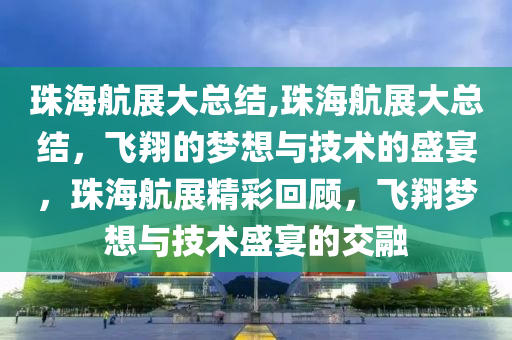 珠海航展大总结,珠海航展大总结，飞翔的梦想与技术的盛宴，珠海航展精彩回顾，飞翔梦想与技术盛宴的交融