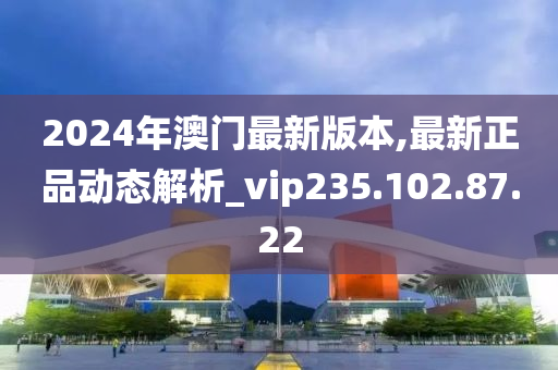 2024年澳门最新版本,最新正品动态解析_vip235.102.87.22