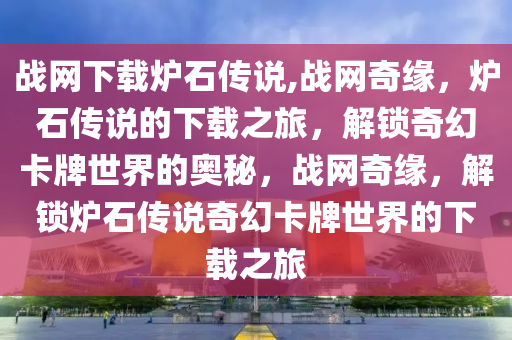 战网下载炉石传说,战网奇缘，炉石传说的下载之旅，解锁奇幻卡牌世界的奥秘，战网奇缘，解锁炉石传说奇幻卡牌世界的下载之旅