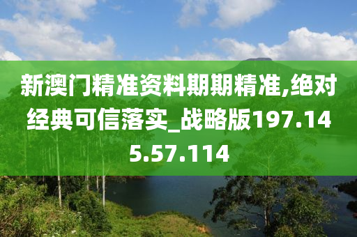 新澳门精准资料期期精准,绝对经典可信落实_战略版197.145.57.114