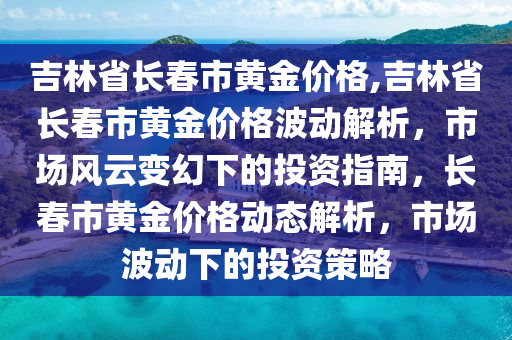 吉林省长春市黄金价格,吉林省长春市黄金价格波动解析，市场风云变幻下的投资指南，长春市黄金价格动态解析，市场波动下的投资策略