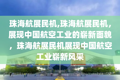 珠海航展民机,珠海航展民机，展现中国航空工业的崭新面貌，珠海航展民机展现中国航空工业崭新风采