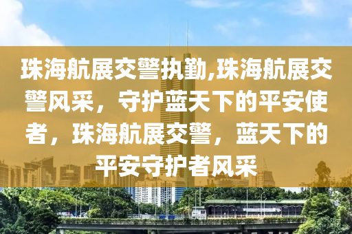 珠海航展交警执勤,珠海航展交警风采，守护蓝天下的平安使者，珠海航展交警，蓝天下的平安守护者风采