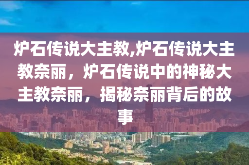 炉石传说大主教,炉石传说大主教奈丽，炉石传说中的神秘大主教奈丽，揭秘奈丽背后的故事