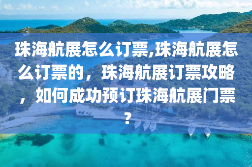 珠海航展怎么订票,珠海航展怎么订票的，珠海航展订票攻略，如何成功预订珠海航展门票？