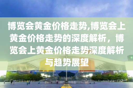 博览会黄金价格走势,博览会上黄金价格走势的深度解析，博览会上黄金价格走势深度解析与趋势展望