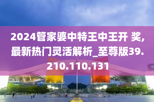 2024管家婆中特王中王开 奖,最新热门灵活解析_至尊版39.210.110.131