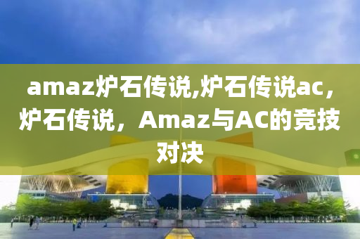 amaz炉石传说,炉石传说ac，炉石传说，Amaz与AC的竞技对决