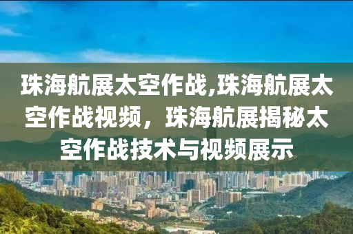 珠海航展太空作战,珠海航展太空作战视频，珠海航展揭秘太空作战技术与视频展示