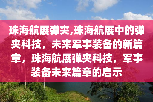 珠海航展弹夹,珠海航展中的弹夹科技，未来军事装备的新篇章，珠海航展弹夹科技，军事装备未来篇章的启示