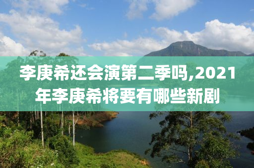 李庚希还会演第二季吗,2021年李庚希将要有哪些新剧