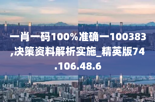 一肖一码100%准确一100383,决策资料解析实施_精英版74.106.48.6