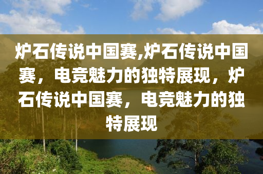 炉石传说中国赛,炉石传说中国赛，电竞魅力的独特展现，炉石传说中国赛，电竞魅力的独特展现