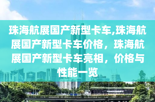 珠海航展国产新型卡车,珠海航展国产新型卡车价格，珠海航展国产新型卡车亮相，价格与性能一览