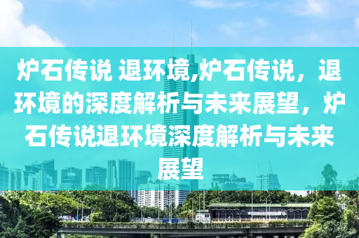 炉石传说 退环境,炉石传说，退环境的深度解析与未来展望，炉石传说退环境深度解析与未来展望