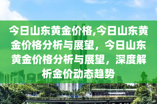 今日山东黄金价格,今日山东黄金价格分析与展望，今日山东黄金价格分析与展望，深度解析金价动态趋势