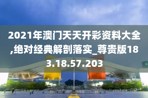 2021年澳门天天开彩资料大全,绝对经典解剖落实_尊贵版183.18.57.203