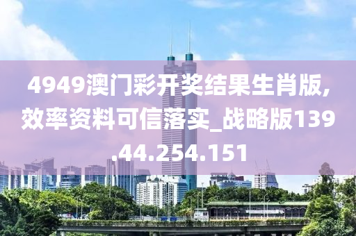 4949澳门彩开奖结果生肖版,效率资料可信落实_战略版139.44.254.151