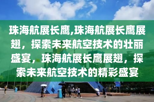 珠海航展长鹰,珠海航展长鹰展翅，探索未来航空技术的壮丽盛宴，珠海航展长鹰展翅，探索未来航空技术的精彩盛宴