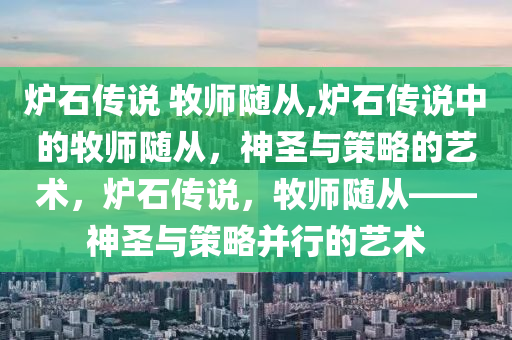 炉石传说 牧师随从,炉石传说中的牧师随从，神圣与策略的艺术，炉石传说，牧师随从——神圣与策略并行的艺术