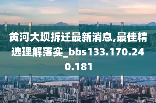 黄河大坝拆迁最新消息,最佳精选理解落实_bbs133.170.240.181