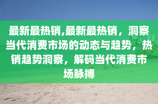 最新最热销,最新最热销，洞察当代消费市场的动态与趋势，热销趋势洞察，解码当代消费市场脉搏