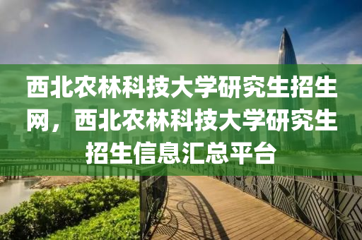 西北农林科技大学研究生招生网，西北农林科技大学研究生招生信息汇总平台