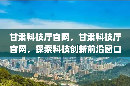 甘肃科技厅官网，甘肃科技厅官网，探索科技创新前沿窗口