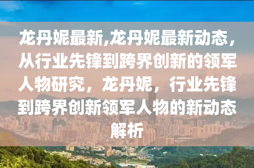 龙丹妮最新,龙丹妮最新动态，从行业先锋到跨界创新的领军人物研究，龙丹妮，行业先锋到跨界创新领军人物的新动态解析