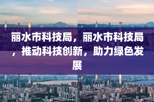 丽水市科技局，丽水市科技局，推动科技创新，助力绿色发展