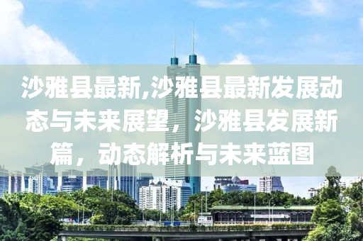 沙雅县最新,沙雅县最新发展动态与未来展望，沙雅县发展新篇，动态解析与未来蓝图