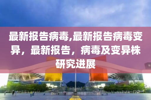 最新报告病毒,最新报告病毒变异，最新报告，病毒及变异株研究进展