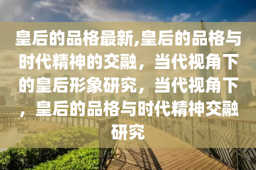 皇后的品格最新,皇后的品格与时代精神的交融，当代视角下的皇后形象研究，当代视角下，皇后的品格与时代精神交融研究