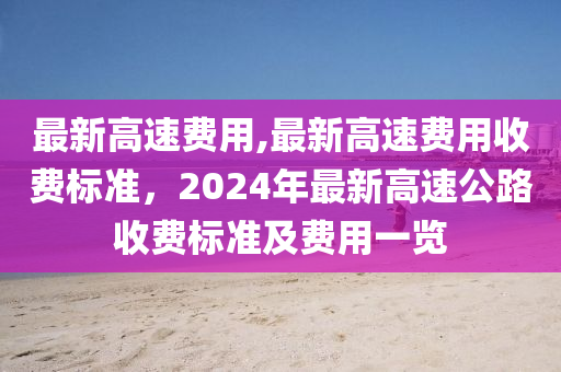 最新高速费用,最新高速费用收费标准，2024年最新高速公路收费标准及费用一览