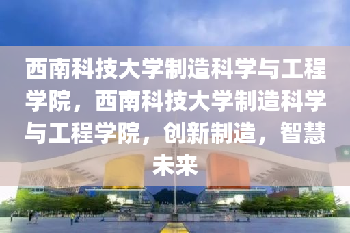 西南科技大学制造科学与工程学院，西南科技大学制造科学与工程学院，创新制造，智慧未来