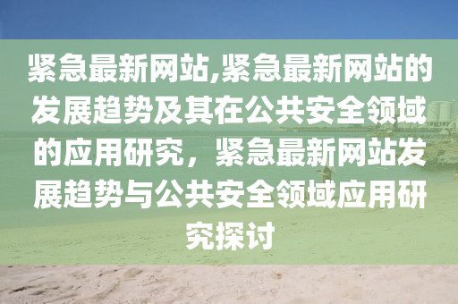 紧急最新网站,紧急最新网站的发展趋势及其在公共安全领域的应用研究，紧急最新网站发展趋势与公共安全领域应用研究探讨