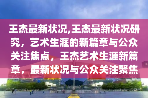 王杰最新状况,王杰最新状况研究，艺术生涯的新篇章与公众关注焦点，王杰艺术生涯新篇章，最新状况与公众关注聚焦