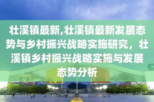 壮溪镇最新,壮溪镇最新发展态势与乡村振兴战略实施研究，壮溪镇乡村振兴战略实施与发展态势分析