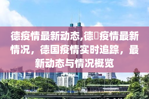 德疫情最新动态,德囯疫情最新情况，德国疫情实时追踪，最新动态与情况概览