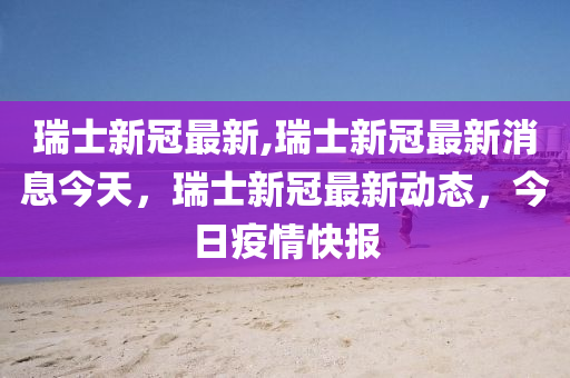 瑞士新冠最新,瑞士新冠最新消息今天，瑞士新冠最新动态，今日疫情快报