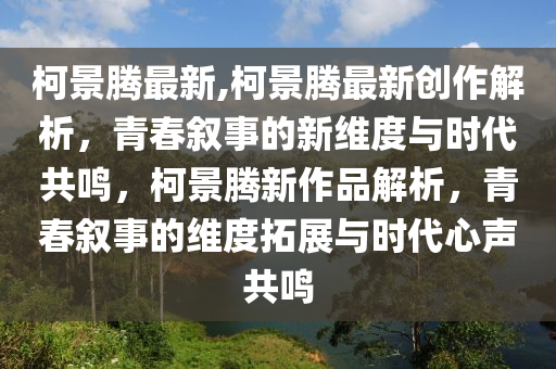 柯景腾最新,柯景腾最新创作解析，青春叙事的新维度与时代共鸣，柯景腾新作品解析，青春叙事的维度拓展与时代心声共鸣