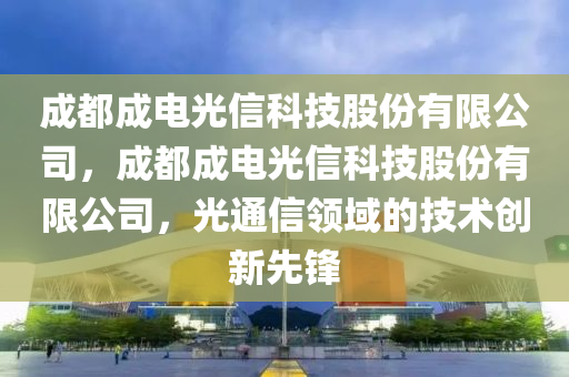 成都成电光信科技股份有限公司，成都成电光信科技股份有限公司，光通信领域的技术创新先锋