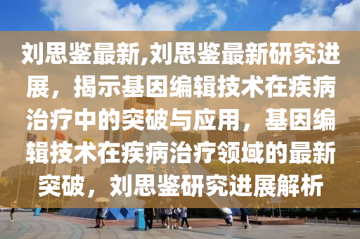 刘思鉴最新,刘思鉴最新研究进展，揭示基因编辑技术在疾病治疗中的突破与应用，基因编辑技术在疾病治疗领域的最新突破，刘思鉴研究进展解析