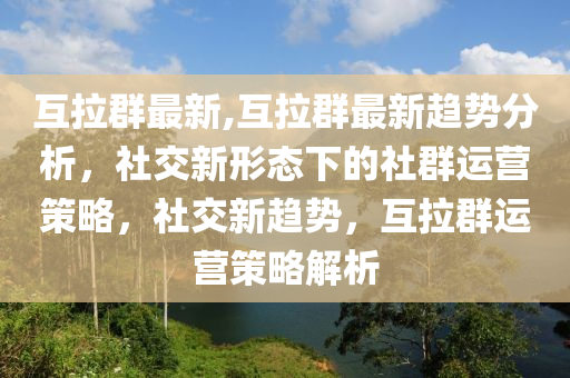 互拉群最新,互拉群最新趋势分析，社交新形态下的社群运营策略，社交新趋势，互拉群运营策略解析